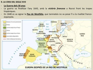 9. LA CRISI DEL SEGLE XVII
- La Guerra dels 30 anys
- La guerra va finalitzar l’any 1643, amb la victòria francesa a Rocroi front les tropes
hispàniques.
- En 1648 es va signar la Pau de Westfàlia, que tanmateix no va posar fi a la rivalitat franco-
espanyola.
EUROPA DESPRÉS DE LA PAU DE WESTFÀLIA
 