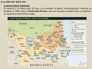 9. LA CRISI DEL SEGLE XVII
- La guerra franco-espanyola
- En paral·lel a la Guerra dels 30 anys, es va produir la guerra francoespanyola. Aquesta va
finalitzar al 1659, amb el Tractat dels Pirineus, que com veurem al pròxim tema va significar
el repartiment del territori català.
 