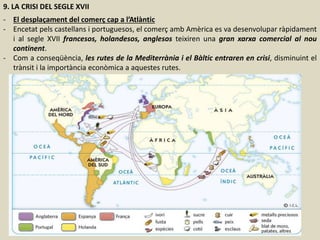 9. LA CRISI DEL SEGLE XVII
- El desplaçament del comerç cap a l’Atlàntic
- Encetat pels castellans i portuguesos, el comerç amb Amèrica es va desenvolupar ràpidament
i al segle XVII francesos, holandesos, anglesos teixiren una gran xarxa comercial al nou
continent.
- Com a conseqüència, les rutes de la Mediterrània i el Bàltic entraren en crisi, disminuint el
trànsit i la importància econòmica a aquestes rutes.
 