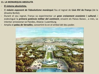 11. LA MONARQUIA ABSOLUTA
- El sistema absolutista.
- El màxim exponent de l’absolutisme monàrquic fou el regnat de Lluís XIV de França (de la
dinastia Borbó).
- Durant el seu regnat, França va experimentar un gran creixement econòmic i cultural, i
esdevingué la primera potència militar del continent, envaint els Països Baixos , a més, va
intentar annexionar-se Flandes, Alsàcia i Luxemburg.
- Amplia el palau de Versalles, convertint-lo en el símbol del deu poder.
 