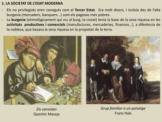 1. LA SOCIETAT DE L’EDAT MODERNA
- Els no privilegiats eren coneguts com el Tercer Estat. Era molt divers, i incloïa des de l’alta
burgesia (mercaders, banquers...) com els pagesos més pobres.
- La burgesia (etimològicament qui viu al burg, la ciutat) tenia la base de la seva riquesa en les
activitats productives i comercials (manufactures, mercaderies, finances...), a diferència de
la noblesa, que basava la seva riquesa en la propietat de la terra.
Els canvistes
Quentin Massys
Grup familiar a un paisatge
Frans Hals
 