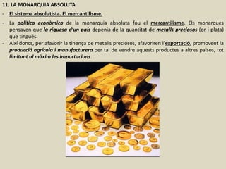 11. LA MONARQUIA ABSOLUTA
- El sistema absolutista. El mercantilisme.
- La política econòmica de la monarquia absoluta fou el mercantilisme. Els monarques
pensaven que la riquesa d’un país depenia de la quantitat de metalls preciosos (or i plata)
que tingués.
- Així doncs, per afavorir la tinença de metalls preciosos, afavoriren l’exportació, promovent la
producció agrícola i manufacturera per tal de vendre aquests productes a altres països, tot
limitant al màxim les importacions.
 