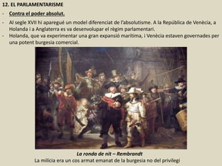12. EL PARLAMENTARISME
- Contra el poder absolut.
- Al segle XVII hi aparegué un model diferenciat de l’absolutisme. A la República de Venècia, a
Holanda i a Anglaterra es va desenvolupar el règim parlamentari.
- Holanda, que va experimentar una gran expansió marítima, i Venècia estaven governades per
una potent burgesia comercial.
La ronda de nit – Rembrandt
La milícia era un cos armat emanat de la burgesia no del privilegi
 