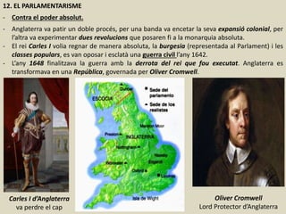 12. EL PARLAMENTARISME
- Contra el poder absolut.
- Anglaterra va patir un doble procés, per una banda va encetar la seva expansió colonial, per
l’altra va experimentar dues revolucions que posaren fi a la monarquia absoluta.
- El rei Carles I volia regnar de manera absoluta, la burgesia (representada al Parlament) i les
classes populars, es van oposar i esclatà una guerra civil l’any 1642.
- L’any 1648 finalitzava la guerra amb la derrota del rei que fou executat. Anglaterra es
transformava en una República, governada per Oliver Cromwell.
Carles I d’Anglaterra
va perdre el cap
Oliver Cromwell
Lord Protector d’Anglaterra
 