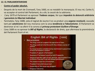 12. EL PARLAMENTARISME
- Contra el poder absolut.
- Després de la mort de Cromwell, l’any 1660, es va restablir la monarquia. El nou rei, Carles II,
va acceptar el control del Parlament, és a dir, la cessió de la sobirania.
- L’any 1679 el Parlament va aprovar l’habeas corpus, llei que impedeix la detenció arbitrària
i garanteix la llibertat individual.
- Tanmateix, l’any 1688, sota el regnat de Jaume II es va produir una segona revolució, causada
tant pel catolicisme del nou monarca com la seva tendència a l’absolutisme. El Parlament va
destronar al rei i va oferir-li la corona al príncep protestant Guillem d’Orange.
- L’any 1689 es va aprovar la Bill of Rights, la declaració de drets, que afermava la preminència
del Parlament front al rei.
 