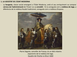 1. LA SOCIETAT DE L’EDAT MODERNA
- La burgesia, classe social emergent a l’Edat Moderna, amb el seu enriquiment va comprar
càrrecs de l’administració de l’Estat i es va ennoblir. És la coneguda com a noblesa de toga, a
diferència de la noblesa feudal tradicional, coneguda com a noblesa d’espasa.
Pierre Seguier, canceller de França, és un dels màxims
exponents de la noblesa de toga.
Quadre de Charles Le Brun 1660
 