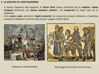 1. LA SOCIETAT DE L’EDAT MODERNA
- A banda d’aquesta alta burgesia, el Tercer Estat estava constituït per la mitjana i baixa
burgesia (artesans), les classes populars urbanes i els camperols (la major part de la
població).
- A les zones rurals, pervivia el règim senyorial, els camperols estaven sotmesos a l’autoritat
senyorial, treballant les terres dels senyors i pagant molts tributs.
Serfs pagant els tributs al seu senyorArtesans a una impremta
 