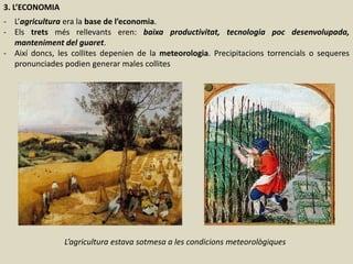 3. L’ECONOMIA
- L’agricultura era la base de l’economia.
- Els trets més rellevants eren: baixa productivitat, tecnologia poc desenvolupada,
manteniment del guaret.
- Així doncs, les collites depenien de la meteorologia. Precipitacions torrencials o sequeres
pronunciades podien generar males collites
L’agricultura estava sotmesa a les condicions meteorològiques
 