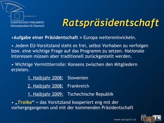 Ratspräsidentschaft Aufgabe einer Präsidentschaft =  Europa weiterentwickeln.  Jedem EU-Vorsitzland steht es frei, selbst Vorhaben zu verfolgen bzw. eine wichtige Frage auf das Programm zu setzen. Nationale Interessen müssen aber traditionell zurückgestellt werden.  Wichtige Vermittlerrolle: Konsens zwischen den Mitgliedern erzielen.  1. Halbjahr 2008:   Slowenien 2. Halbjahr 2008:   Frankreich 1. Halbjahr 2009:   Tschechische Republik „ Troika “  = das Vorsitzland kooperiert eng mit der vorhergegangenen und mit der kommenden Präsidentschaft 