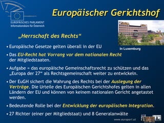 Europäischer Gerichtshof Europäische Gesetze gelten überall in der EU Das  EU-Recht hat Vorrang vor dem nationalen Recht der Mitgliedstaaten. Aufgabe = das europäische Gemeinschaftsrecht zu schützen und das „Europa der 27“ als Rechtsgemeinschaft weiter zu entwickeln.  Der EuGH sichert die Wahrung des Rechts bei der  Auslegung der Verträge . Die Urteile des Europäischen Gerichtshofes gelten in allen Ländern der EU und können von keinem nationalen Gericht angetastet werden.  Bedeutende Rolle bei der  Entwicklung der europäischen Integration . 27 Richter (einer per Mitgliedstaat) und 8 Generalanwälte  „ Herrschaft des Rechts“ In Luxemburg 