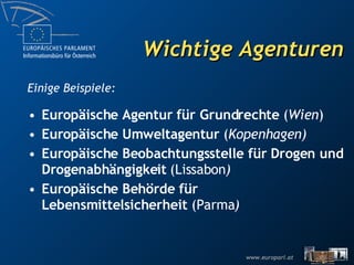 Wichtige Agenturen Europäische Agentur für Grundrechte  ( Wien ) Europäische Umweltagentur  ( Kopenhagen) Europäische Beobachtungsstelle für Drogen und Drogenabhängigkeit (Lissabon ) Europäische Behörde für Lebensmittelsicherheit  (Parma ) Einige Beispiele: 