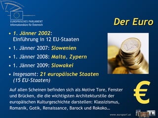 Der Euro € Auf allen Scheinen befinden sich als Motive Tore, Fenster und Brücken, die die wichtigsten Architekturstile der europäischen Kulturgeschichte darstellen: Klassizismus, Romanik, Gotik, Renaissance, Barock und Rokoko… 1. Jänner 2002 : Einführung in 12 EU-Staaten 1. Jänner 2007:  Slowenien 1. Jänner 2008:  Malta ,  Zypern 1. Jänner 2009:  Slowakei Insgesamt:  21 europäische Staaten  (15 EU-Staaten) 