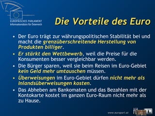 Die Vorteile des Euro Der Euro trägt zur währungspolitischen Stabilität bei und macht die  grenzüberschreitende Herstellung von Produkten billiger . Er stärkt den Wettbewerb , weil die Preise für die Konsumenten besser vergleichbar werden. Die Bürger sparen, weil sie beim Reisen im Euro-Gebiet  kein Geld mehr umtauschen  müssen. Überweisungen  im Euro-Gebiet dürfen  nicht mehr als Inlandsüberweisungen kosten . Das Abheben am Bankomaten und das Bezahlen mit der Kontokarte kostet im ganzen Euro-Raum nicht mehr als zu Hause. 