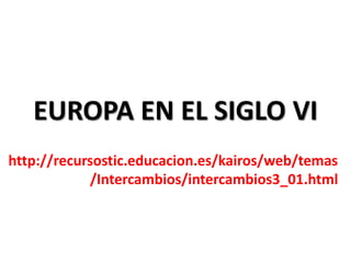 EUROPA EN EL SIGLO VI
http://recursostic.educacion.es/kairos/web/temas
/Intercambios/intercambios3_01.html
 
