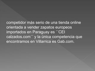 competidor más serio de una tienda online
orientada a vender zapatos europeos
importados en Paraguay es ´´CEI
calzados.com´´ y la única competencia que
encontramos en Villarrica es Gab.com.
 