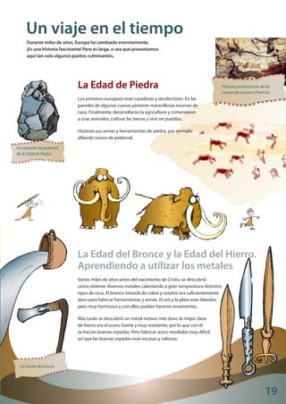 19
Wikimedia
Pinturas prehistóricas de las
cuevas de Lascaux (Francia).
Un utensilio de pedernal
de la Edad de Piedra.
Un hacha de bronce.
Un viaje en el tiempo
Durante miles de años, Europa ha cambiado enormemente.
¡Es una historia fascinante! Pero es larga, o sea que presentamos
aquí tan solo algunos puntos culminantes.
La Edad de Piedra
Los primeros europeos eran cazadores y recolectores. En las
paredes de algunas cuevas pintaron maravillosas escenas de
caza. Finalmente, desarrollaron la agricultura y comenzaron
a criar animales, cultivar las tierras y vivir en pueblos.
Hicieron sus armas y herramientas de piedra, por ejemplo
afilando trozos de pedernal.
La Edad del Bronce y la Edad del Hierro.
Aprendiendo a utilizar los metales
Varios miles de años antes del nacimiento de Cristo, se descubrió
cómo obtener diversos metales calentando a gran temperatura distintos
tipos de roca. El bronce (mezcla de cobre y estaño) era suficientemente
duro para fabricar herramientas y armas. El oro y la plata eran blandos
pero muy hermosos y con ellos podían hacerse ornamentos.
Más tarde se descubrió un metal incluso más duro: la mejor clase
de hierro era el acero, fuerte y muy resistente, por lo que con él
se hacían buenas espadas. Pero fabricar acero resultaba muy difícil,
así que las buenas espadas eran escasas y valiosas.
Explore_ES_4.indd 21 11.10.12 14:00
 