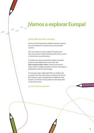 1
¡VamosaexplorarEuropa!
¡Hola! ¡Bienvenido a Europa!
Venimos de distintos países y hablamos distintos idiomas,
pero este continente es nuestra casa, la casa de todos
nosotros.
¡Ven con nosotros y vamos a explorar Europa juntos!
Será una aventura a través del tiempo y del espacio y verás
un montón de cosas interesantes.
A medida que vayamos avanzando, podrás comprobar
cuánto has aprendido. Visita nuestro sitio web
http://europa.eu/kids-corner/, donde encontrarás el
juego «¡Vamos a explorar Europa!» y muchos otros juegos y
pasatiempos sobre la Unión Europea.
En la escuela, ¡sigue explorando! Pide a tu profesor que
os cuente más cosas sobre cada uno de los temas de este
libro. Después, sigue investigando en la biblioteca de la
escuela o en internet. Incluso podrías escribir algo sobre
tus descubrimientos.
¿Listo? ¡Comenzamos!
Explore_ES_4.indd 3 11.10.12 14:00
 