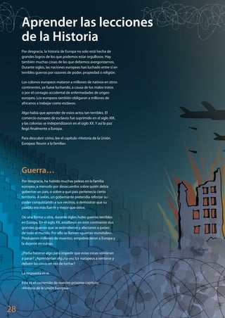 28
Aprender las lecciones
de la Historia
Por desgracia, la historia de Europa no solo está hecha de
grandes logros de los que podemos estar orgullosos. Hay
también muchas cosas de las que debemos avergonzarnos.
Durante siglos, las naciones europeas han luchado entre sí en
terribles guerras por razones de poder, propiedad o religión.
Los colonos europeos mataron a millones de nativos en otros
continentes, ya fuese luchando, a causa de los malos tratos
o por el contagio accidental de enfermedades de origen
europeo. Los europeos también obligaron a millones de
africanos a trabajar como esclavos.
Algo había que aprender de estos actos tan terribles. El
comercio europeo de esclavos fue suprimido en el siglo XIX,
y las colonias se independizaron en el siglo XX. Y así la paz
llegó finalmente a Europa.
Para descubrir cómo, lee el capítulo «Historia de la Unión
Europea: Reunir a la familia».
Guerra…
Por desgracia, ha habido muchas peleas en la familia
europea, a menudo por desacuerdos sobre quién debía
gobernar un país, o sobre a qué país pertenecía cierto
territorio. A veces, un gobernante pretendía reforzar su
poder conquistando a sus vecinos, o demostrar que su
pueblo era más fuerte y mejor que otros.
De una forma u otra, durante siglos hubo guerras terribles
en Europa. En el siglo XX, estallaron en este continente dos
grandes guerras que se extendieron y afectaron a países
de todo el mundo. Por ello se llaman «guerras mundiales».
Produjeron millones de muertos, empobrecieron a Europa y
la dejaron en ruinas.
¿Podía hacerse algo para impedir que estas cosas volvieran
a pasar? ¿Aprenderían alguna vez los europeos a sentarse y
debatir las cosas en vez de luchar?
La respuesta es sí.
Este es el contenido de nuestro próximo capítulo:
«Historia de la Unión Europea».
Explore_ES_4.indd 30 11.10.12 14:00
 