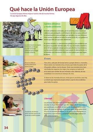 34
©JavierLarrea/VanParys©HaraldReiss/Pixelio©SXC
La contaminación no respeta
las fronteras, por lo que
los países de Europa
colaboran para proteger
el medio ambiente.
El euro se utiliza en
muchos países de la
Unión Europea.
Estudiantes de distintos
países reunidos gracias a la
ayuda de la Unión Europea.
Cambio climático
y medio ambiente
El medio ambiente es de todos, por lo tanto los países tienen que
colaborar para protegerlo. La UE dispone de normas para combatir
la contaminación y para proteger, por ejemplo, a las aves silvestres.
Estas normas se aplican en todos los países de la UE y sus gobiernos
tienen que velar por que sean obedecidas.
El cambio climático (o calentamiento global) es otro problema que
los países no pueden abordar solos. Por eso, los Estados miembros
de la UE han aceptado trabajar juntos para disminuir las emisiones
nocivas para el medio ambiente y que causan el calentamiento. La
UE también está intentando influir en otros países para que hagan
lo mismo.
El euro
Hace años, cada país de Europa tenía su propio dinero o «moneda».
Ahora existe una moneda única, el euro, que todos los países de la
UE pueden utilizar, si así lo desean. Tener una moneda única hace
más fáciles los negocios, los viajes y las compras en toda la UE
al no tener que cambiar de una moneda a otra. Además, da más
estabilidad a la economía en tiempos de crisis.
Si observas las monedas de euro, verás que en una de las caras hay
un diseño que representa al país emisor y que la otra es idéntica
para todos los países.
Qué hace la Unión Europea
Libertad
Las personas que viven en la UE son libres de residir, trabajar o
estudiar en el país de la Unión que ellos elijan, y la UE hace todo lo
que puede para simplificar al máximo los desplazamientos entre
países. Al cruzar las fronteras de la mayor parte de los países de la
UE ya no se necesita pasaporte. La UE anima a los estudiantes y a
los jóvenes a que estudien o se formen durante algún tiempo en
otros países europeos.
La Unión Europea intenta mejorar nuestra vida de muchas formas.
He aquí algunas de ellas.
Explore_ES_4.indd 36 11.10.12 14:00
 