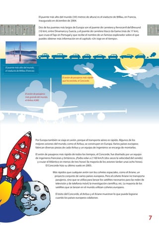7
©Jean-PierreLescourret/Corbis
El puente más alto del mundo,
el viaducto de Millau (Francia).
El avión de pasajeros
más grande del mundo,
el Airbus A380.
El avión de pasajeros más rápido
que ha existido, el Concorde.
El puente más alto del mundo (343 metros de altura) es el viaducto de Millau, en Francia,
inaugurado en diciembre de 2004.
Dos de los puentes más largos de Europa son el puente de carretera y ferrocarril del Øresund
(16 km), entre Dinamarca y Suecia, y el puente de carretera Vasco da Gama (más de 17 km),
que cruza el Tajo en Portugal y que recibe el nombre de un famoso explorador sobre el que
puedes obtener más información en el capítulo «Un viaje en el tiempo».
Por Europa también se viaja en avión, porque el transporte aéreo es rápido. Algunos de los
mejores aviones del mundo, como el Airbus, se construyen en Europa. Varios países europeos
fabrican diversas piezas de cada Airbus y un equipo de ingenieros se encarga de montarlas.
El avión de pasajeros más rápido de todos los tiempos, el Concorde, fue diseñado por un equipo
de ingenieros franceses y británicos. ¡Podía volar a 2 160 km/h (dos veces la velocidad del sonido)
y cruzar el Atlántico en menos de tres horas! (la mayoría de los aviones tardan unas ocho horas).
El Concorde hizo su último vuelo en 2003.
Más rápidos que cualquier avión son los cohetes espaciales, como el Ariane, un
proyecto conjunto de varios países europeos. Pero el cohete Ariane no transporta
pasajeros, sino que se utiliza para lanzar los satélites necesarios para las redes de
televisión y de telefonía móvil, la investigación científica, etc. La mayoría de los
satélites que se lanzan en el mundo utilizan cohetes europeos.
El éxito del Concorde, el Airbus y el Ariane muestran lo que puede lograrse
cuando los países europeos colaboran.
Explore_ES_4.indd 9 11.10.12 14:00
 