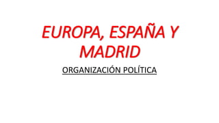 EUROPA, ESPAÑA Y
MADRID
ORGANIZACIÓN POLÍTICA
 