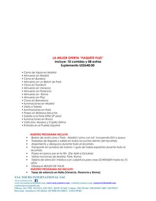 LA MEJOR OFERTA “PAQUETE PLUS”
Incluye: 10 comidas y 08 extras
Suplemento USD640.00
• Cena de tapas en Madrid
• Almuerzo en Madrid
• Cena en Burdeos
• Almuerzo en un Bistrot de París
• Cena en Frankfurt
• Almuerzo en Venecia
• Almuerzo en Florencia
• Almuerzo en Roma
• Almuerzo en Pisa
• Cena en Barcelona
• Iluminaciones en Madrid
• Visita a Toledo
• Iluminaciones en París
• Paseo en Bateaux Mouche
• Subida a la Torre Eiffel (2º piso)
• Iluminaciones en Roma
• Vaticano: Museos y Capilla Sixtina
• Entrada en el Pueblo Español











NUESTRO PROGRAMA INCLUYE:
Boleto de avión Lima / Paris - Madrid / Lima con UX incluyendo IGV y queus.
Traslados de llegada y salida en todos los puntos dentro del recorrido.
Alojamiento y desayuno durante todo el recorrido.
Transporte en autobús de turismo + guía de habla española durante todo el
recorrido.
Paseo en barco por el río Rin (De Abril a Octubre)
Visitas nocturnas de Madrid, París, Roma.
Tarjeta de atención médica con cobertura para visas SCHENGEN hasta los 75
años.
Obsequio BOLSO DE VIAJE.
NUESTRO PROGRAMA NO INCLUYE:
Tasas de estancia en Italia (Venecia, Florencia y Roma)

YSA TOURS INTERNATIONAL SAC
www.ysatours.com
reservasysatours@hotmail.com, reservas@ysatours.com; ysabel@ysatours.com, ysatours@hotmail.com,
ysatoursperu@gmail.com
Oficina: 447-7509 NEXTEL 420*7012 / RPM*167442; Celular: 996-781364 / 990-565967/ RPC 954799437
Dirección: Alcanfores 345 oficina 220 MIRAFLORES - LIMA/PERU

 