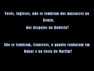 Vocês, ingleses, não se lembram dos massacres no Kenya, dos despojos na Rodésia?  Não se lembram, franceses, o quanto roubaram em Dakar e na Costa do Marfim?  