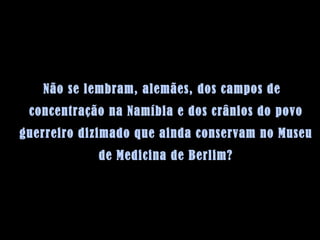 Não se lembram, alemães, dos campos de concentração na Namíbia e dos crânios do povo guerreiro dizimado que ainda conservam no Museu de Medicina de Berlim? 