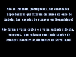 Não se lembram, portugueses, das escavações depredadoras que fizeram em busca do ouro de Angola, das  caçadas de escravos em Moçambique?  Não foram a vossa cobiça e a vossa vaidade ridícula, europeus,  que regaram com tanto sangue de crianças inocentes os diamantes da Serra Leoa?  