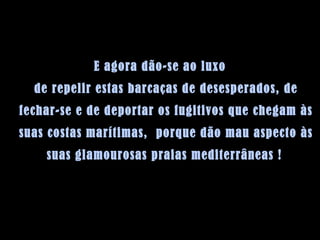 E agora dão-se ao luxo de repelir estas barcaças de desesperados, de fechar-se e de deportar os fugitivos que chegam às suas costas marítimas,  porque dão mau aspecto às suas glamourosas praias mediterrâneas !   