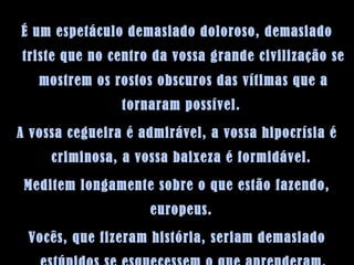 É um espetáculo demasiado doloroso, demasiado triste que no centro da vossa grande civilização se mostrem os rostos obscuros das vítimas que a tornaram possível.  A vossa cegueira é admirável, a vossa hipocrísia é criminosa, a vossa baixeza é formidável.  Meditem longamente sobre o que estão fazendo, europeus.  Vocês, que fizeram história, seriam demasiado estúpidos se esquecessem o que aprenderam. 