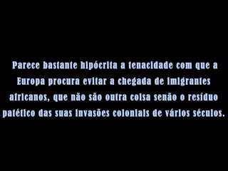   Parece bastante hipócrita a tenacidade com que a Europa procura evitar a chegada de imigrantes africanos, que não são outra coisa senão o resíduo patético das suas invasões coloniais de vários séculos.  