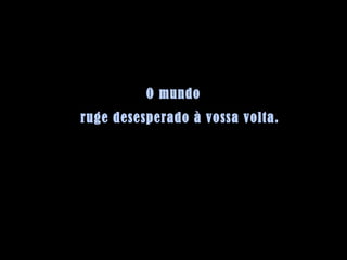 O mundo ruge desesperado à vossa volta. 