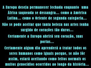 A Europa deseja permanecer fechada enquanto  uma África saqueada se dessangra... como a América Latina... como o Oriente de segunda categoria... Não se pode aceitar que tanta beleza nas artes tenha surgido de corações tão duros... Certamente a Europa abrirá seu coração, suas portas... Certamente algum dia aprenderá a tratar todos os seres humanos como iguais porque, se não fôr assim, estará aceitando como feitos normais os muitos genocídios ocorridos ao longo da história... 