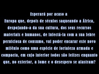 Esperará por acaso a  Europa que, depois de séculos saqueando a África, despojando-a da sua cultura, dos seus recursos materiais e humanos, de infectá-la com a sua febre perniciosa de consumo, vai poder encarar este novo milênio como uma espécie de fortaleza armada e compacta, em cujo interior todos são felizes enquanto que, no exterior, a fome e o desespero se alastram? 