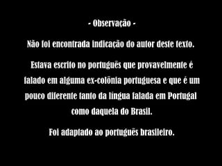 - Observação - Não foi encontrada indicação do autor deste texto.  Estava escrito no português que provavelmente é falado em alguma ex-colônia portuguesa e que é um pouco diferente tanto da língua falada em Portugal  como daquela do Brasil. Foi adaptado ao português brasileiro. 