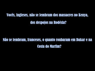 Vocês, ingleses, não se lembram dos massacres no Kenya,

                 dos despojos na Rodésia?



Não se lembram, franceses, o quanto roubaram em Dakar e na
                      Costa do Marfim?
 