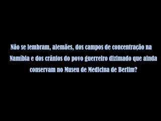 Não se lembram, alemães, dos campos de concentração na
Namíbia e dos crânios do povo guerreiro dizimado que ainda
       conservam no Museu de Medicina de Berlim?
 