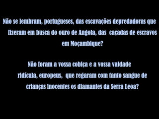 Não se lembram, portugueses, das escavações depredadoras que
  fizeram em busca do ouro de Angola, das caçadas de escravos
                       em Moçambique?


         Não foram a vossa cobiça e a vossa vaidade
     ridícula, europeus, que regaram com tanto sangue de
         crianças inocentes os diamantes da Serra Leoa?
 