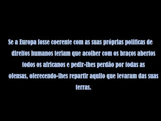 Se a Europa fosse coerente com as suas próprias políticas de
 direitos humanos teriam que acolher com os braços abertos
     todos os africanos e pedir-lhes perdão por todas as
ofensas, oferecendo-lhes repartir aquilo que levaram das suas
                            terras.
 