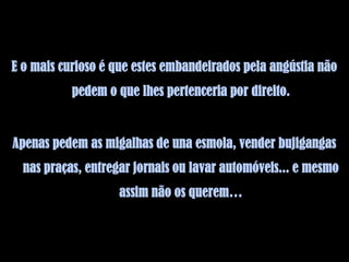 E o mais curioso é que estes embandeirados pela angústia não
           pedem o que lhes pertenceria por direito.


Apenas pedem as migalhas de una esmola, vender bujigangas
  nas praças, entregar jornais ou lavar automóveis... e mesmo
                    assim não os querem…
 