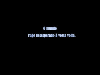 O mundo
ruge desesperado à vossa volta.
 