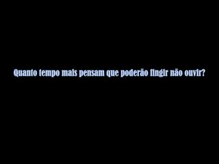 Quanto tempo mais pensam que poderão fingir não ouvir?
 