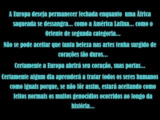 A Europa deseja permanecer fechada enquanto uma África
    saqueada se dessangra... como a América Latina... como o
                 Oriente de segunda categoria...
Não se pode aceitar que tanta beleza nas artes tenha surgido de
                       corações tão duros...
     Certamente a Europa abrirá seu coração, suas portas...
Certamente algum dia aprenderá a tratar todos os seres humanos
   como iguais porque, se não fôr assim, estará aceitando como
    feitos normais os muitos genocídios ocorridos ao longo da
                            história...
 