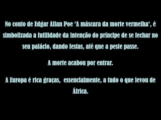 No conto de Edgar Allan Poe ‘A máscara da morte vermelha‘, é
simbolizada a futilidade da intenção do príncipe de se fechar no
        seu palácio, dando festas, até que a peste passe.

                  A morte acabou por entrar.

 A Europa é rica graças, essencialmente, a tudo o que levou de
                             África.
 