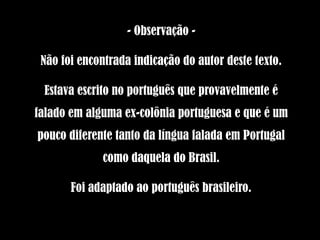 - Observação -

 Não foi encontrada indicação do autor deste texto.

 Estava escrito no português que provavelmente é
falado em alguma ex-colônia portuguesa e que é um
pouco diferente tanto da língua falada em Portugal
             como daquela do Brasil.

       Foi adaptado ao português brasileiro.
 