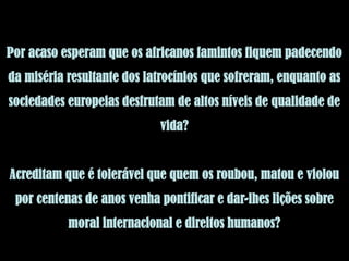 Por acaso esperam que os africanos famintos fiquem padecendo
da miséria resultante dos latrocínios que sofreram, enquanto as
sociedades europeias desfrutam de altos níveis de qualidade de
                            vida?


Acreditam que é tolerável que quem os roubou, matou e violou
 por centenas de anos venha pontificar e dar-lhes lições sobre
           moral internacional e direitos humanos?
 