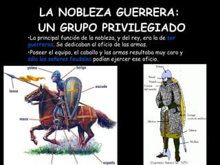 LA NOBLEZA GUERRERA:  UN GRUPO PRIVILEGIADO Mª Victoria Landa La principal función de la nobleza, y del rey, era la de  ser   guerreros . Se dedicaban al oficio de las armas.  Poseer el equipo, el caballo y las armas resultaba muy caro y  sólo los señores feudales  podían ejercer ese oficio. 