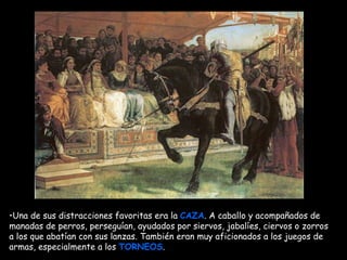 Mª Victoria Landa Una de sus distracciones favoritas era la  CAZA . A caballo y acompañados de manadas de perros, perseguían, ayudados por siervos, jabalíes, ciervos o zorros   a los que abatían con sus lanzas. También eran muy aficionados a los juegos de armas, especialmente a los  TORNEOS .   