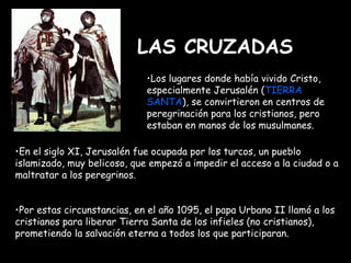 LAS CRUZADAS Mª Victoria Landa Los lugares donde había vivido Cristo, especialmente Jerusalén ( TIERRA SANTA ), se convirtieron en centros de peregrinación para los cristianos, pero estaban en manos de los musulmanes. Por estas circunstancias, en el año 1095, el papa Urbano II llamó a los cristianos para liberar Tierra Santa de los infieles (no cristianos), prometiendo la salvación eterna a todos los que participaran.  En el siglo XI, Jerusalén fue ocupada por los turcos, un pueblo islamizado, muy belicoso, que empezó a impedir el acceso a la ciudad o a maltratar a los peregrinos. 
